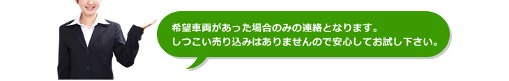 希望車両があった場合のみの連絡となります。しつこい売り込みはありませんので安心してお試しください